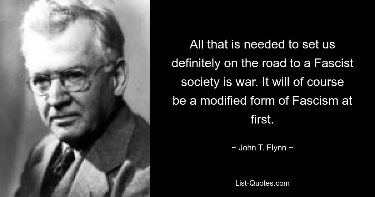 All that is needed to set us definitely on the road to a Fascist society is war. It will of course be a modified form of Fascism at first. — © John T. Flynn