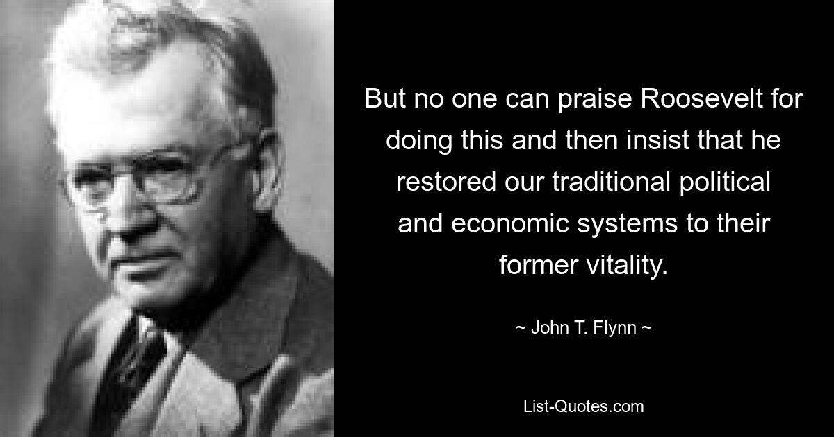 But no one can praise Roosevelt for doing this and then insist that he restored our traditional political and economic systems to their former vitality. — © John T. Flynn