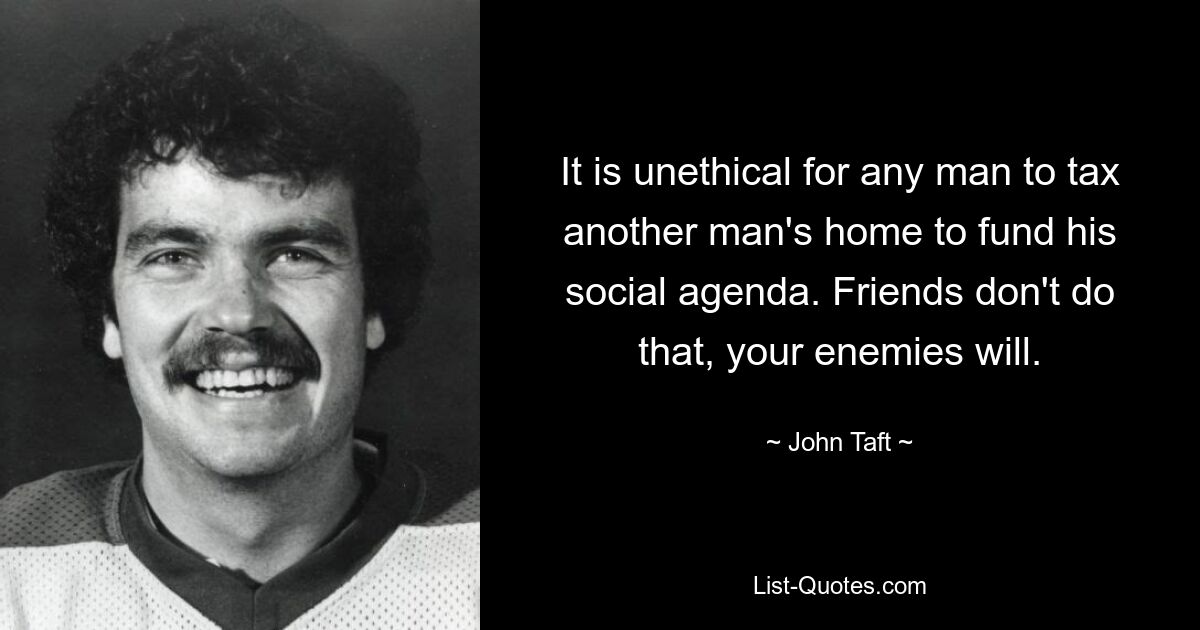 It is unethical for any man to tax another man's home to fund his social agenda. Friends don't do that, your enemies will. — © John Taft