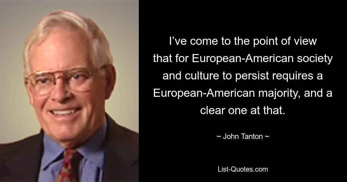 I’ve come to the point of view that for European-American society and culture to persist requires a European-American majority, and a clear one at that. — © John Tanton