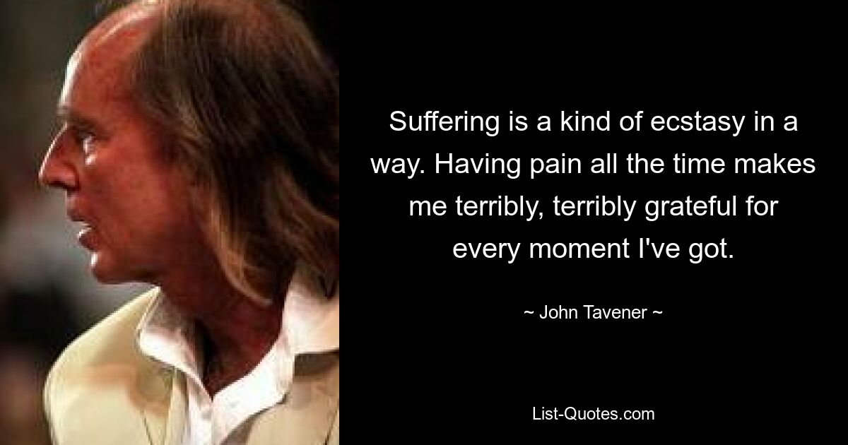 Suffering is a kind of ecstasy in a way. Having pain all the time makes me terribly, terribly grateful for every moment I've got. — © John Tavener