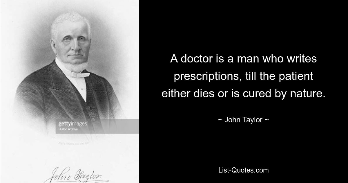 A doctor is a man who writes prescriptions, till the patient either dies or is cured by nature. — © John Taylor