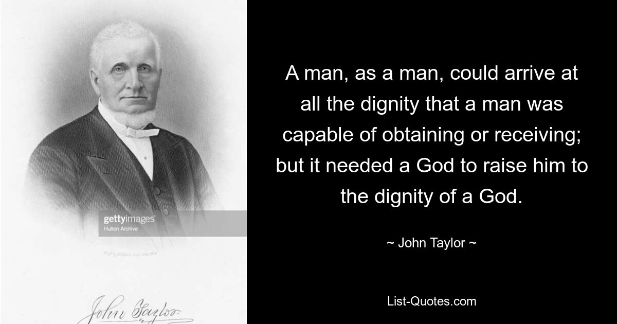 A man, as a man, could arrive at all the dignity that a man was capable of obtaining or receiving; but it needed a God to raise him to the dignity of a God. — © John Taylor