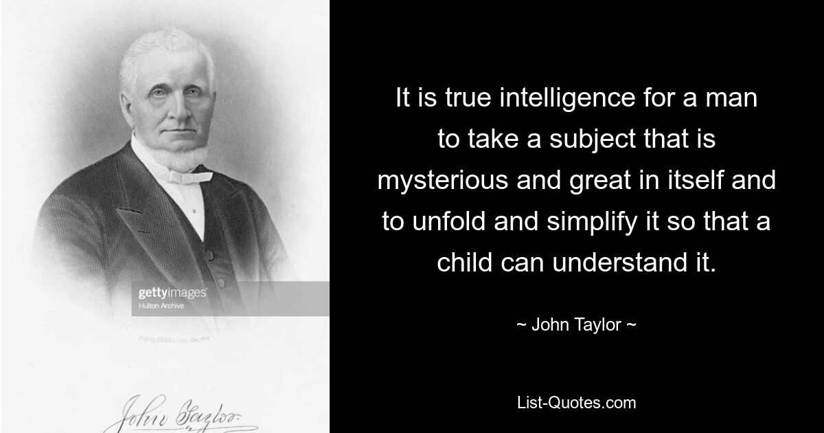 It is true intelligence for a man to take a subject that is mysterious and great in itself and to unfold and simplify it so that a child can understand it. — © John Taylor