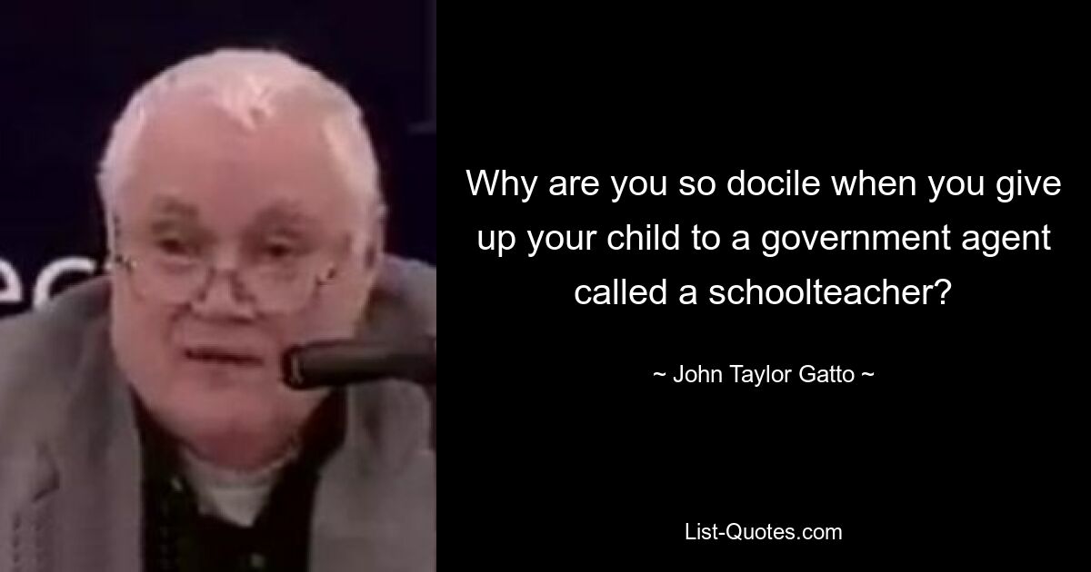 Why are you so docile when you give up your child to a government agent called a schoolteacher? — © John Taylor Gatto