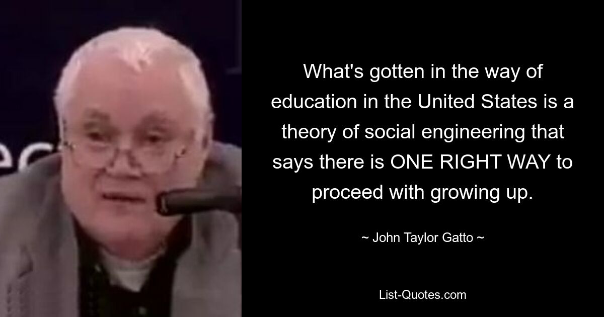 What's gotten in the way of education in the United States is a theory of social engineering that says there is ONE RIGHT WAY to proceed with growing up. — © John Taylor Gatto