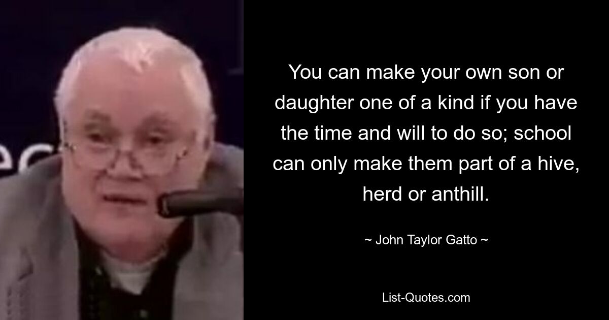 You can make your own son or daughter one of a kind if you have the time and will to do so; school can only make them part of a hive, herd or anthill. — © John Taylor Gatto