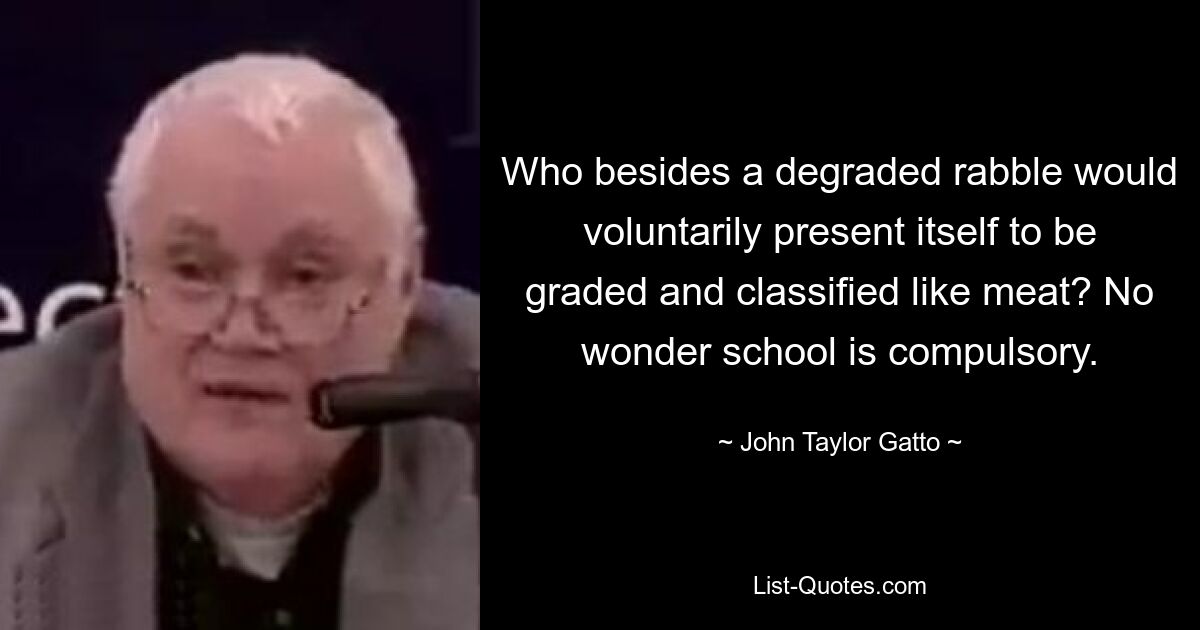 Who besides a degraded rabble would voluntarily present itself to be graded and classified like meat? No wonder school is compulsory. — © John Taylor Gatto