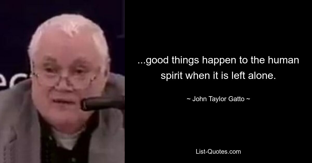 ...good things happen to the human spirit when it is left alone. — © John Taylor Gatto