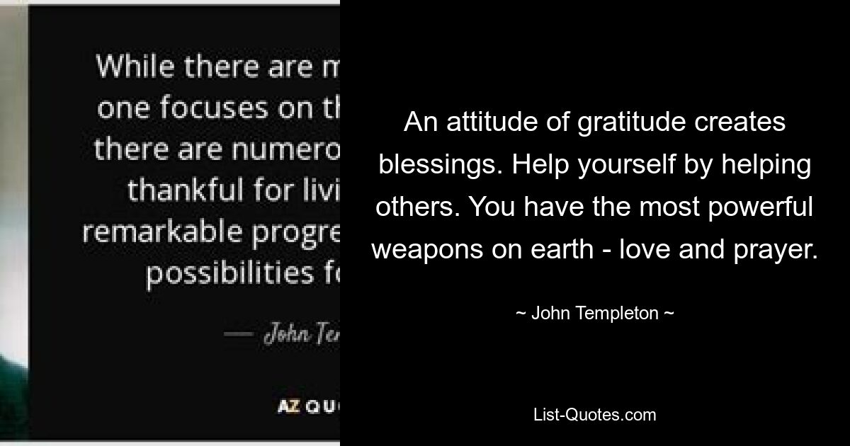 An attitude of gratitude creates blessings. Help yourself by helping others. You have the most powerful weapons on earth - love and prayer. — © John Templeton