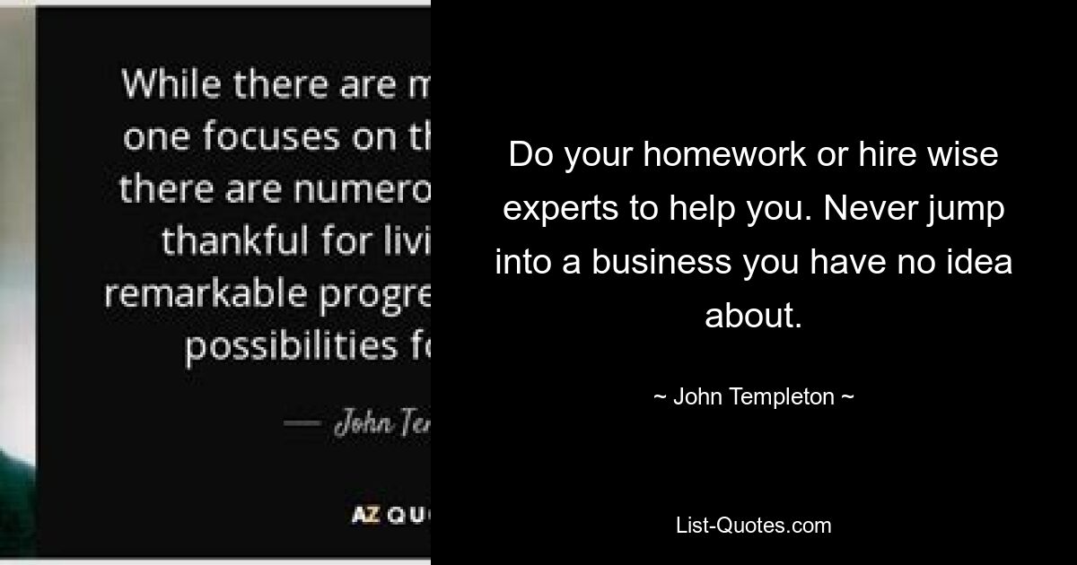 Do your homework or hire wise experts to help you. Never jump into a business you have no idea about. — © John Templeton