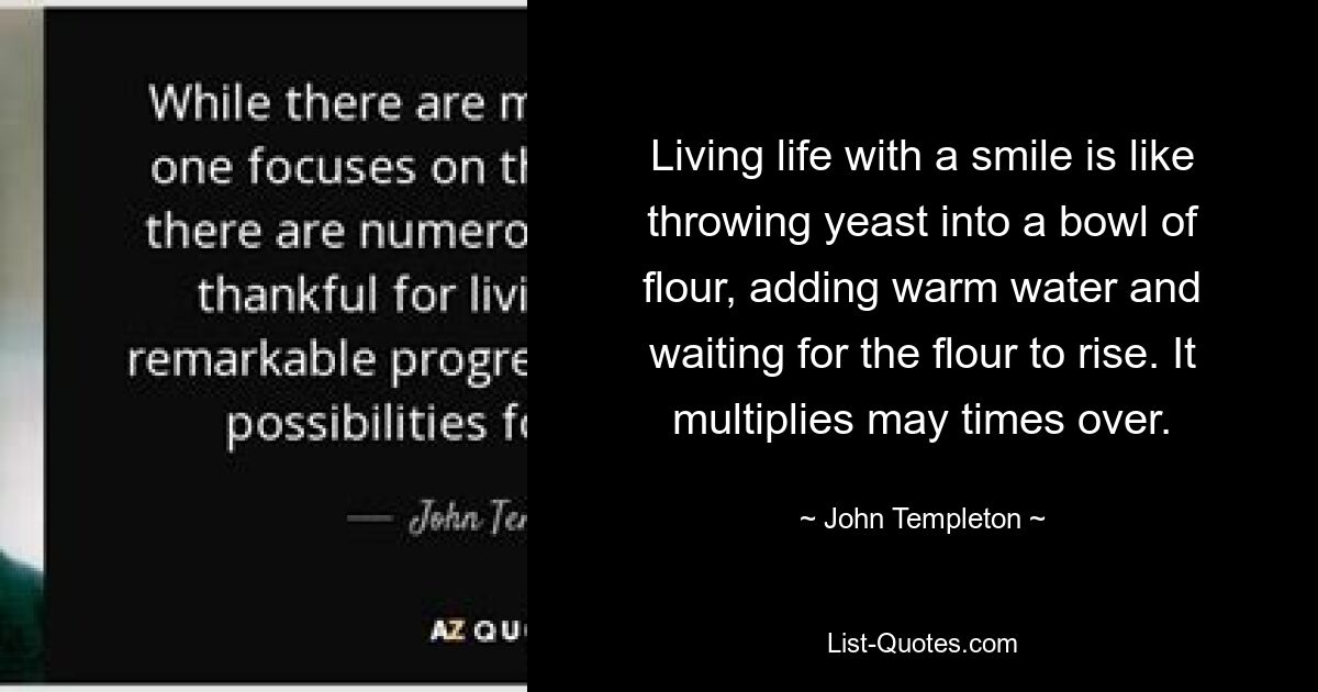 Living life with a smile is like throwing yeast into a bowl of flour, adding warm water and waiting for the flour to rise. It multiplies may times over. — © John Templeton