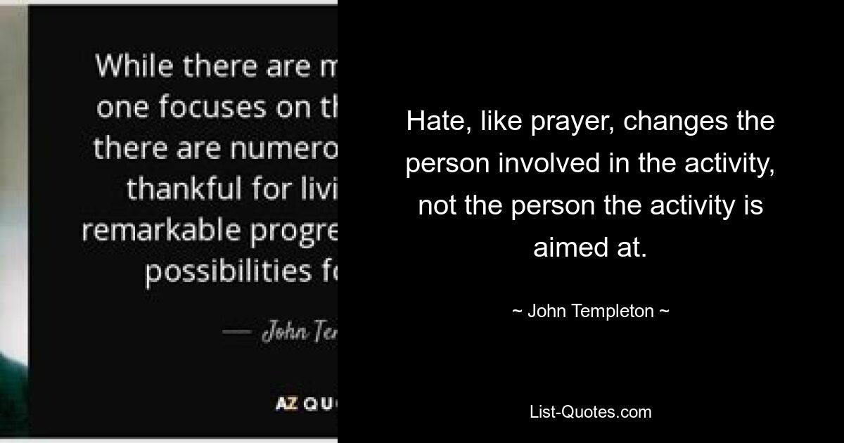 Hate, like prayer, changes the person involved in the activity, not the person the activity is aimed at. — © John Templeton