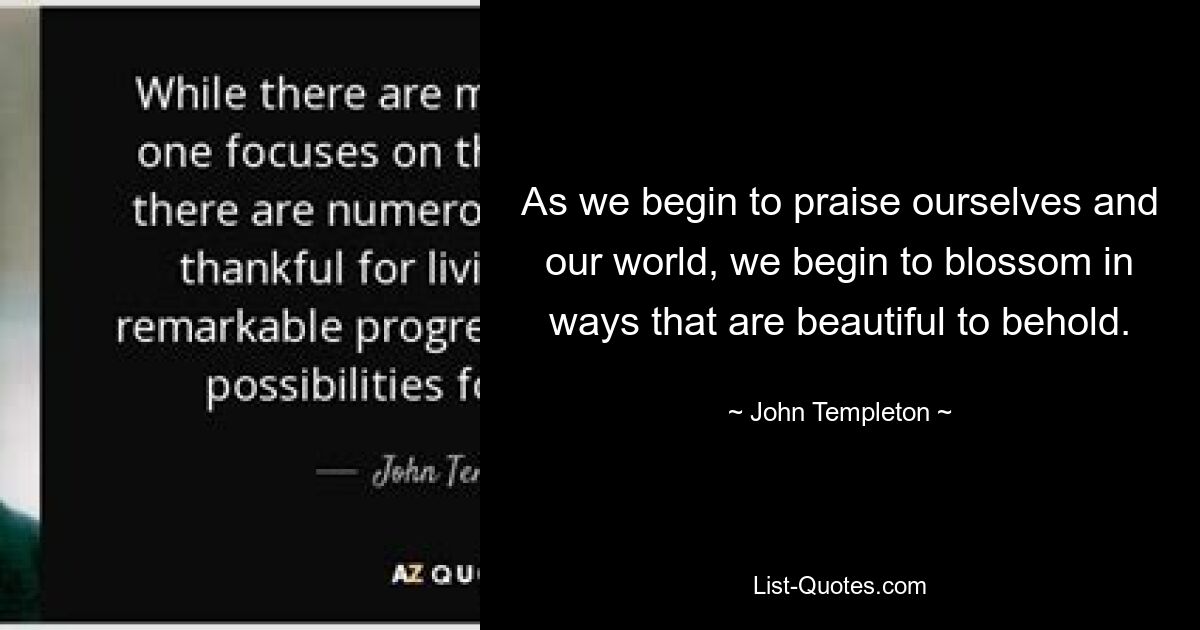 As we begin to praise ourselves and our world, we begin to blossom in ways that are beautiful to behold. — © John Templeton