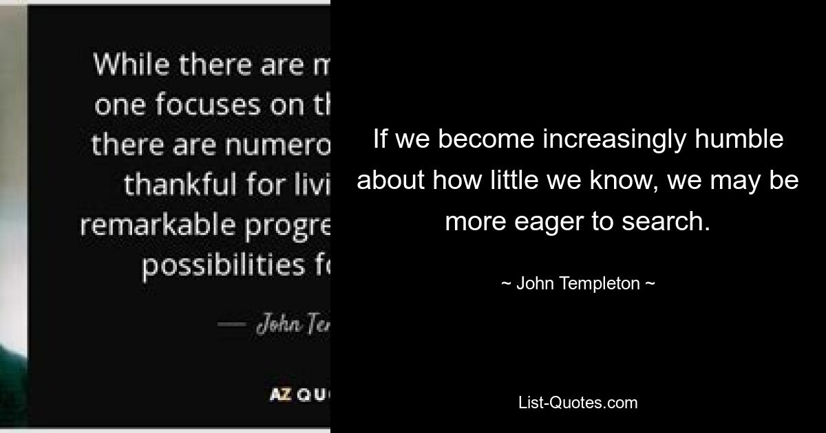 If we become increasingly humble about how little we know, we may be more eager to search. — © John Templeton