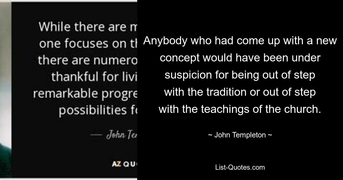 Anybody who had come up with a new concept would have been under suspicion for being out of step with the tradition or out of step with the teachings of the church. — © John Templeton