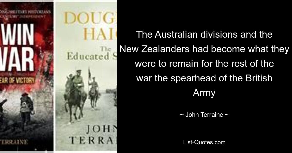 The Australian divisions and the New Zealanders had become what they were to remain for the rest of the war the spearhead of the British Army — © John Terraine