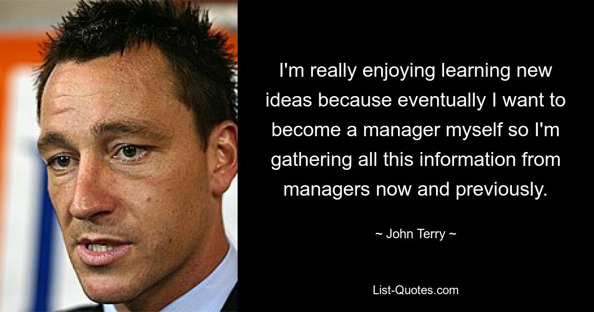 I'm really enjoying learning new ideas because eventually I want to become a manager myself so I'm gathering all this information from managers now and previously. — © John Terry