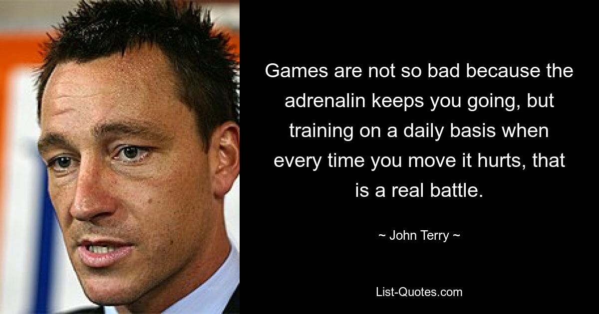 Games are not so bad because the adrenalin keeps you going, but training on a daily basis when every time you move it hurts, that is a real battle. — © John Terry