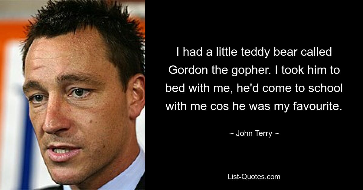 I had a little teddy bear called Gordon the gopher. I took him to bed with me, he'd come to school with me cos he was my favourite. — © John Terry