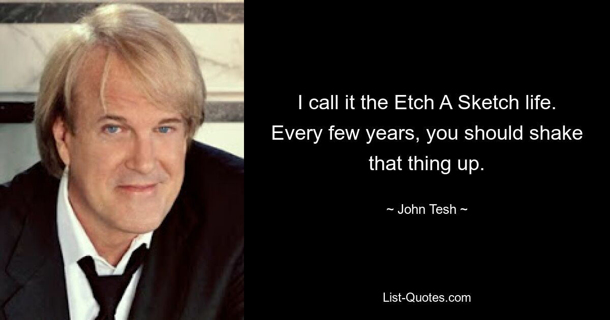 I call it the Etch A Sketch life. Every few years, you should shake that thing up. — © John Tesh