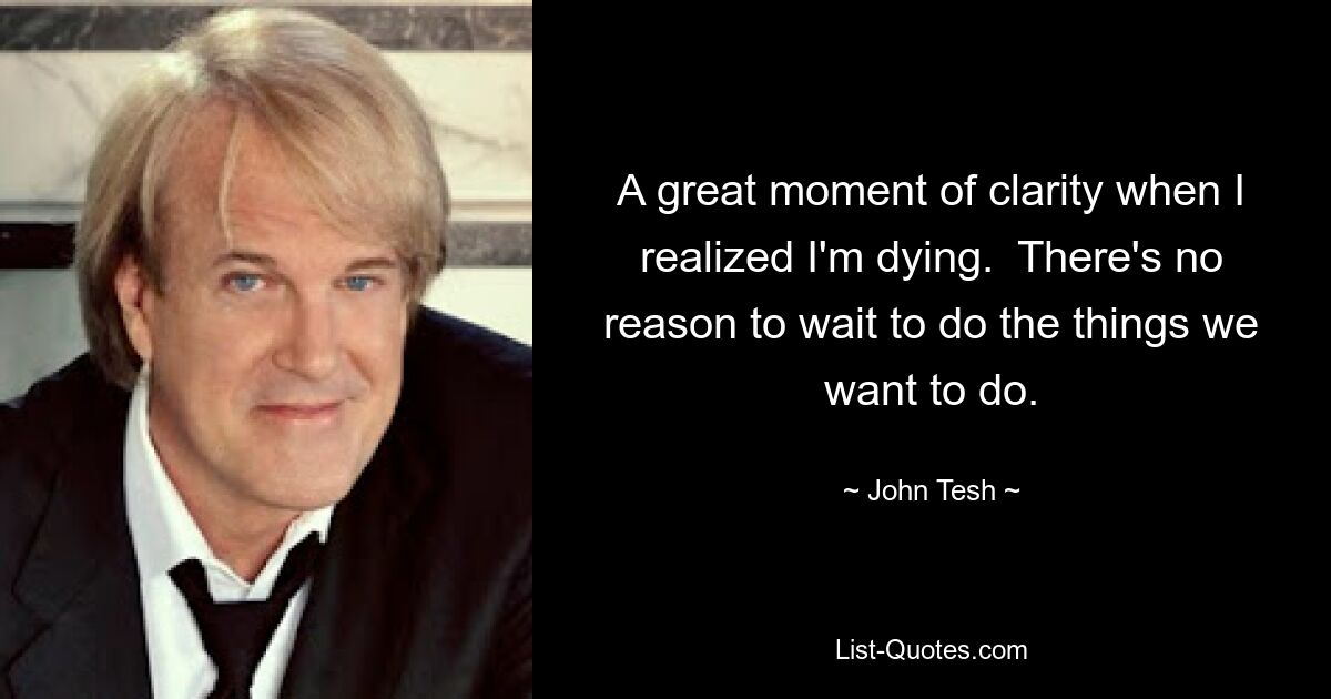 A great moment of clarity when I realized I'm dying.  There's no reason to wait to do the things we want to do. — © John Tesh