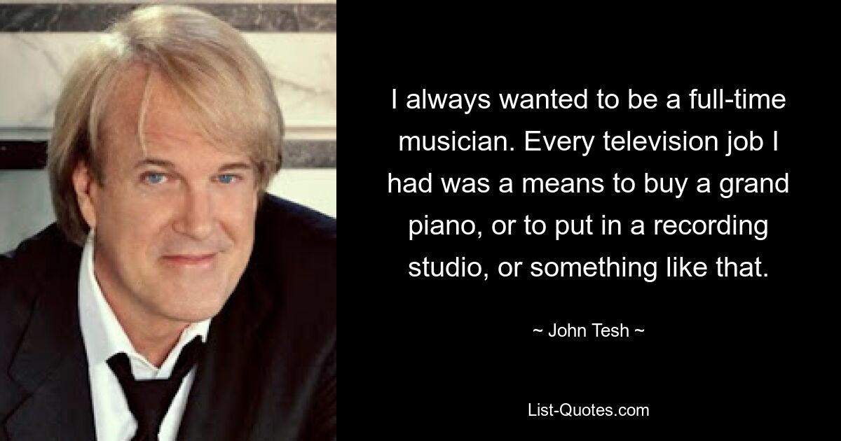 I always wanted to be a full-time musician. Every television job I had was a means to buy a grand piano, or to put in a recording studio, or something like that. — © John Tesh