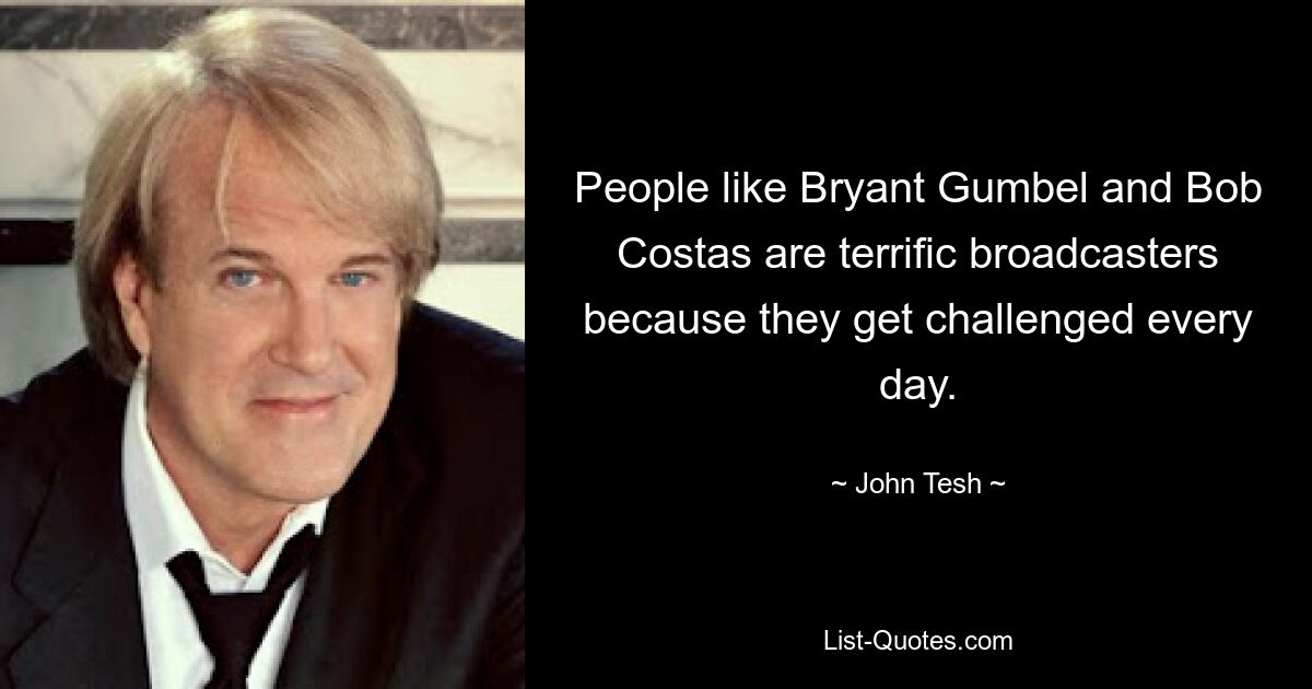 People like Bryant Gumbel and Bob Costas are terrific broadcasters because they get challenged every day. — © John Tesh