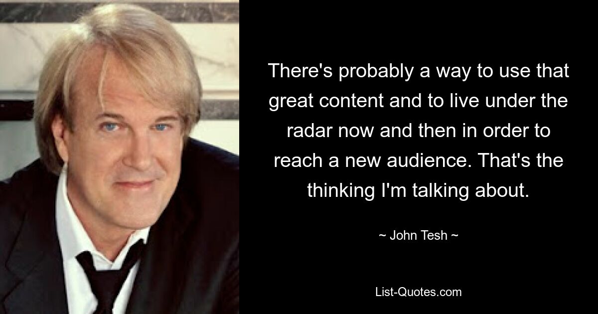 There's probably a way to use that great content and to live under the radar now and then in order to reach a new audience. That's the thinking I'm talking about. — © John Tesh