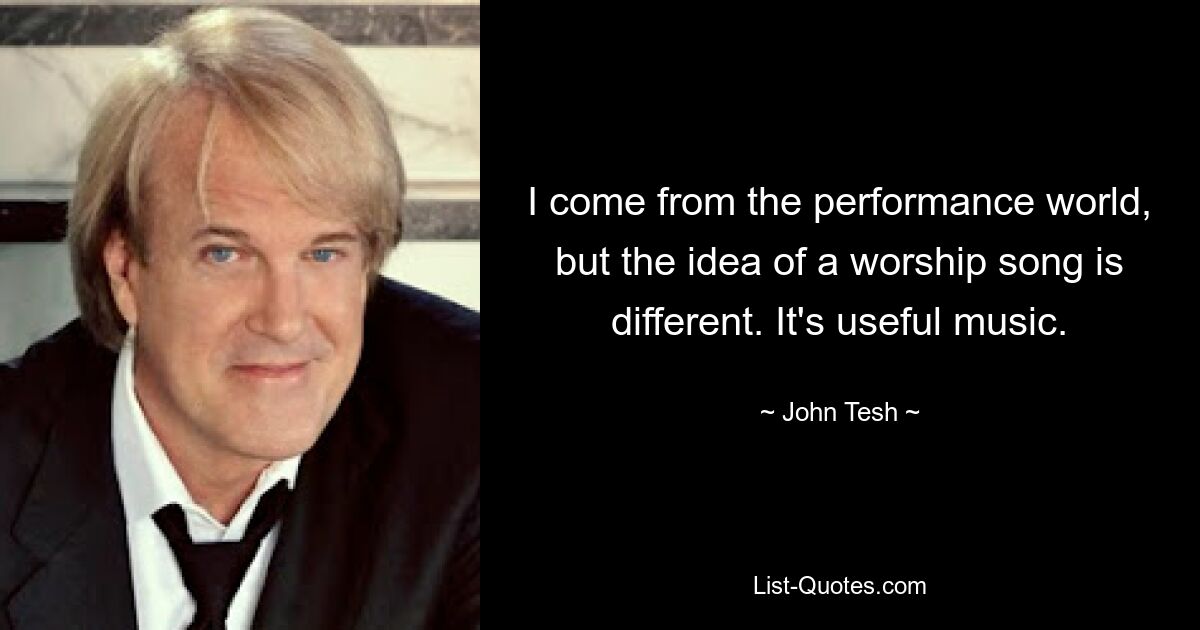 I come from the performance world, but the idea of a worship song is different. It's useful music. — © John Tesh