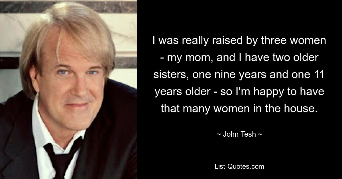 I was really raised by three women - my mom, and I have two older sisters, one nine years and one 11 years older - so I'm happy to have that many women in the house. — © John Tesh