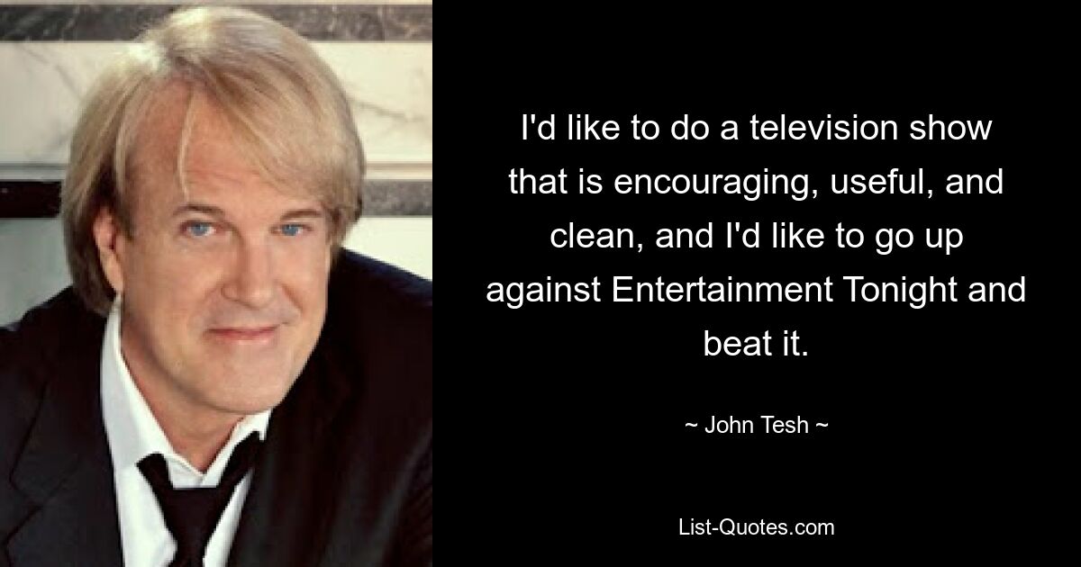 I'd like to do a television show that is encouraging, useful, and clean, and I'd like to go up against Entertainment Tonight and beat it. — © John Tesh