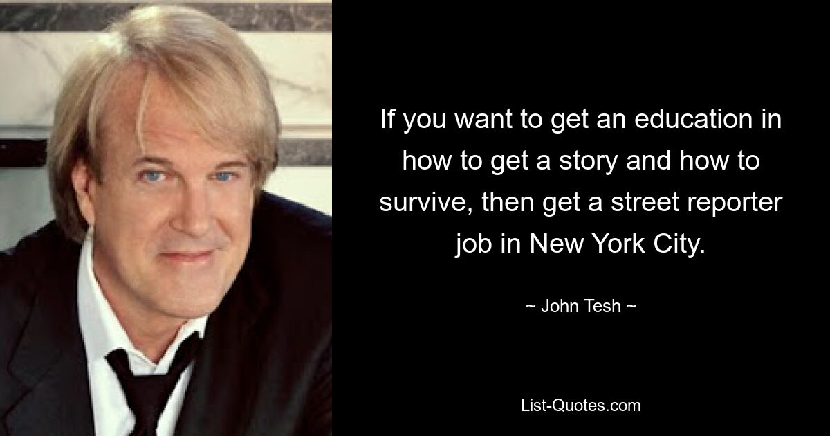 If you want to get an education in how to get a story and how to survive, then get a street reporter job in New York City. — © John Tesh