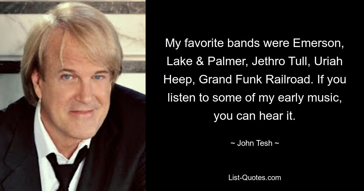 My favorite bands were Emerson, Lake & Palmer, Jethro Tull, Uriah Heep, Grand Funk Railroad. If you listen to some of my early music, you can hear it. — © John Tesh