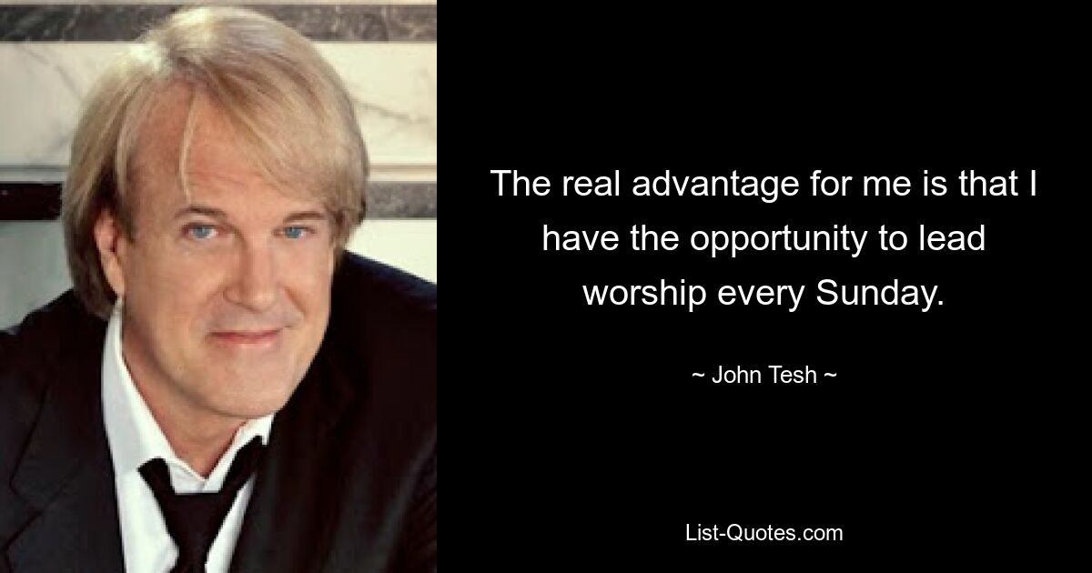 The real advantage for me is that I have the opportunity to lead worship every Sunday. — © John Tesh