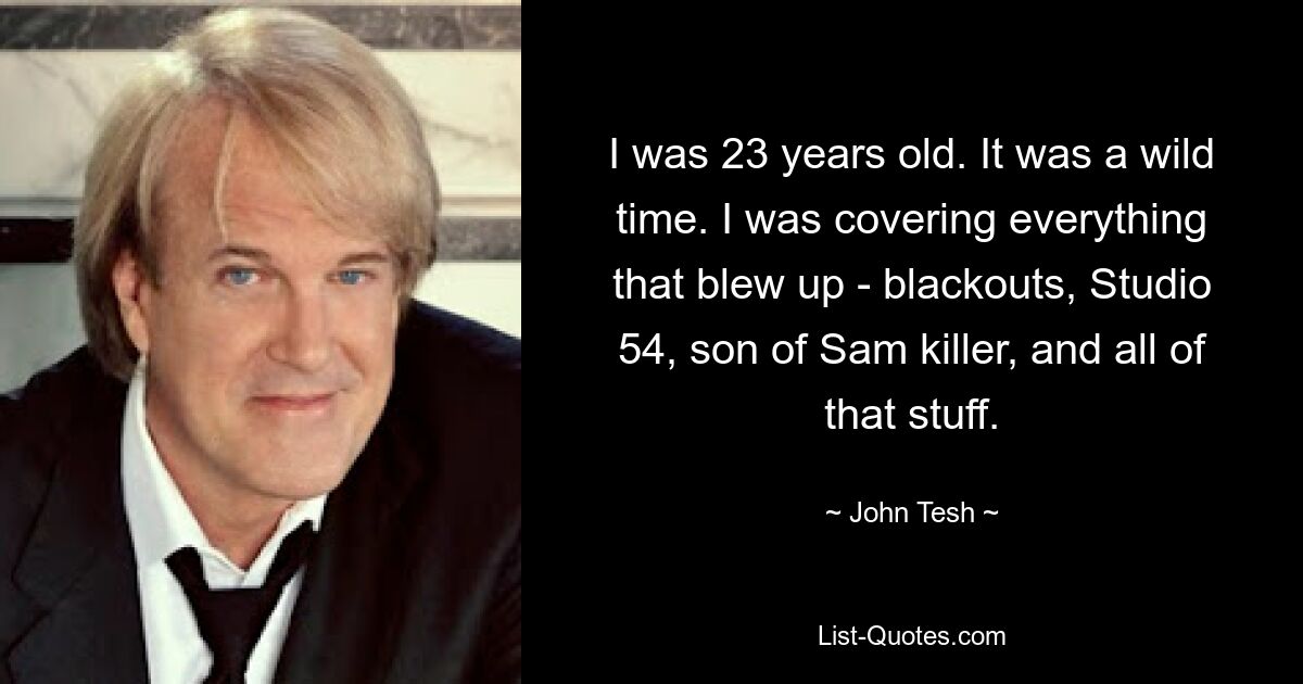 I was 23 years old. It was a wild time. I was covering everything that blew up - blackouts, Studio 54, son of Sam killer, and all of that stuff. — © John Tesh