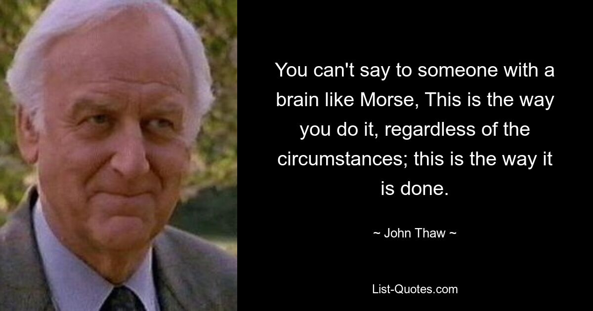 You can't say to someone with a brain like Morse, This is the way you do it, regardless of the circumstances; this is the way it is done. — © John Thaw