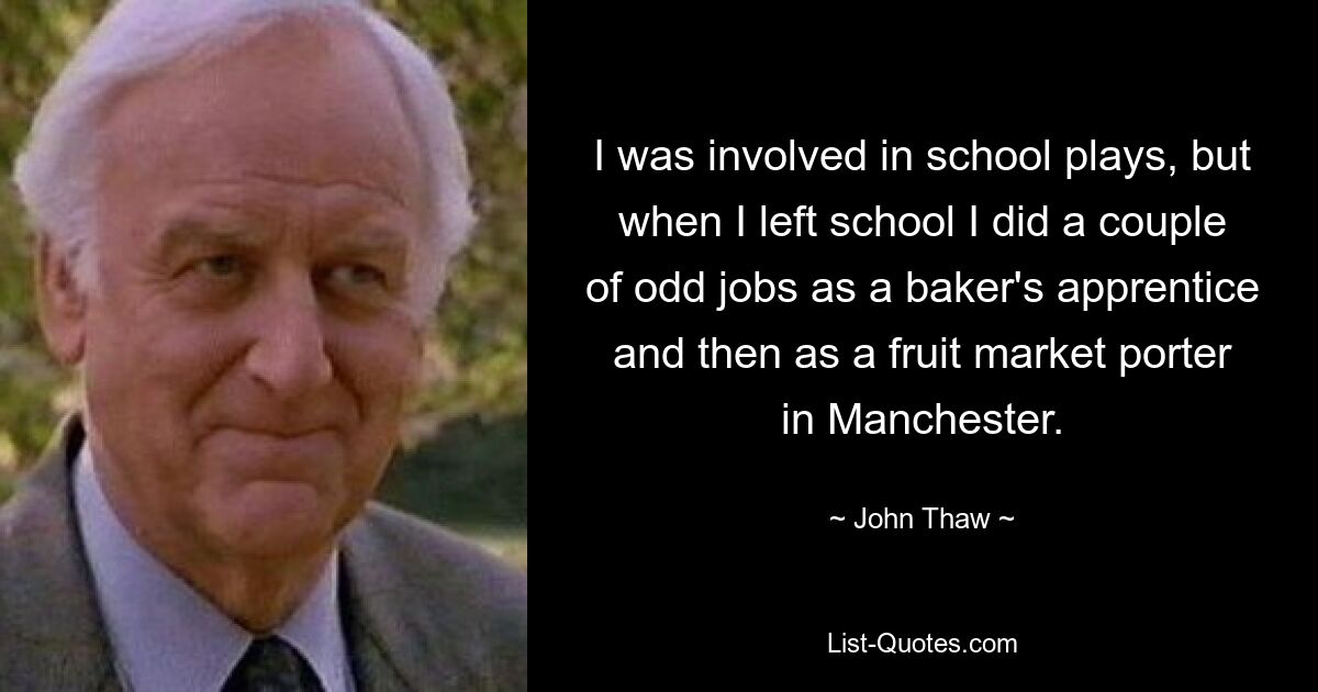 I was involved in school plays, but when I left school I did a couple of odd jobs as a baker's apprentice and then as a fruit market porter in Manchester. — © John Thaw