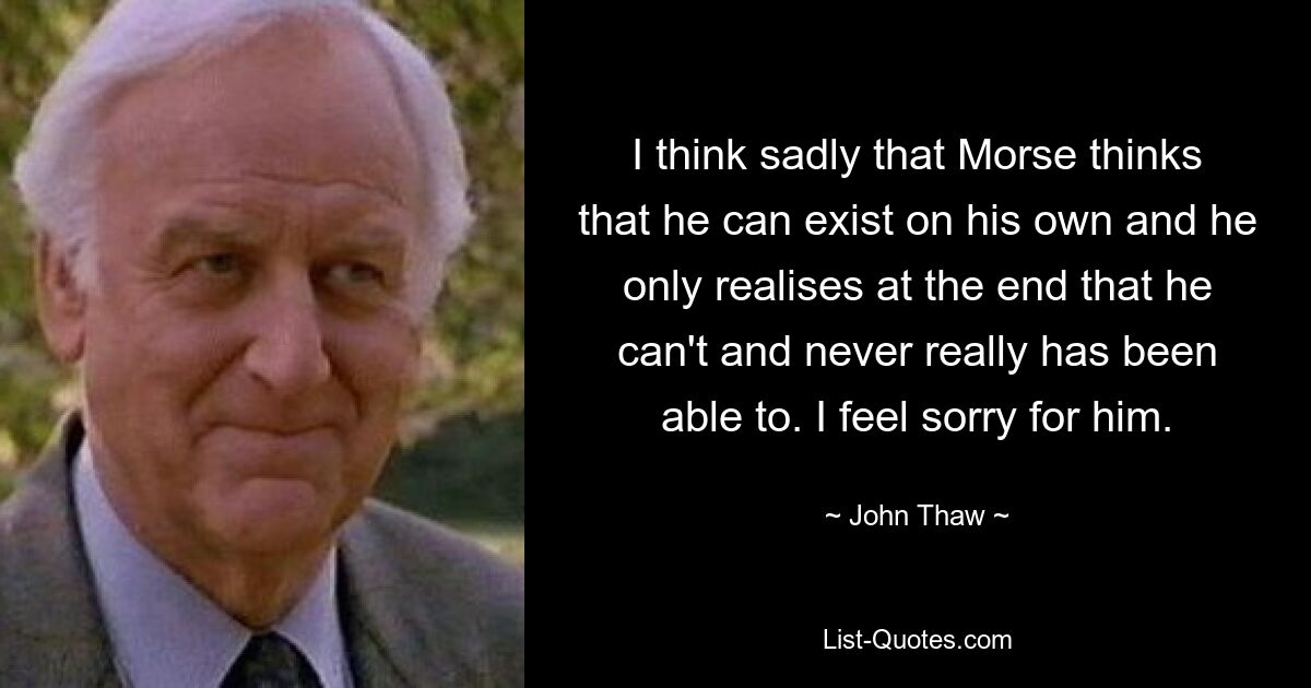 I think sadly that Morse thinks that he can exist on his own and he only realises at the end that he can't and never really has been able to. I feel sorry for him. — © John Thaw