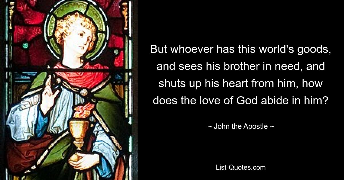 But whoever has this world's goods, and sees his brother in need, and shuts up his heart from him, how does the love of God abide in him? — © John the Apostle