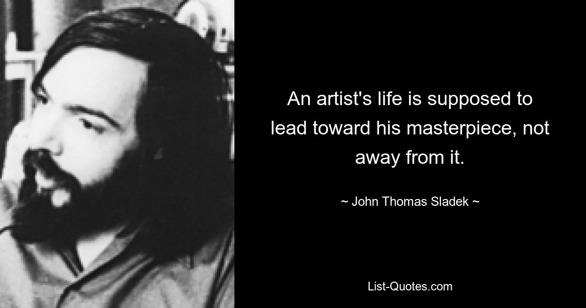 An artist's life is supposed to lead toward his masterpiece, not away from it. — © John Thomas Sladek