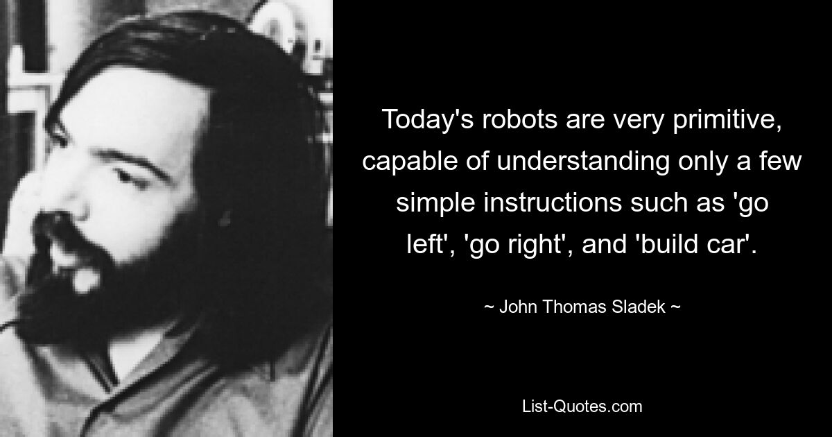 Today's robots are very primitive, capable of understanding only a few simple instructions such as 'go left', 'go right', and 'build car'. — © John Thomas Sladek