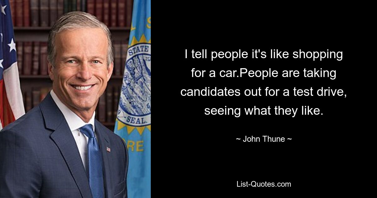 I tell people it's like shopping for a car.People are taking candidates out for a test drive, seeing what they like. — © John Thune