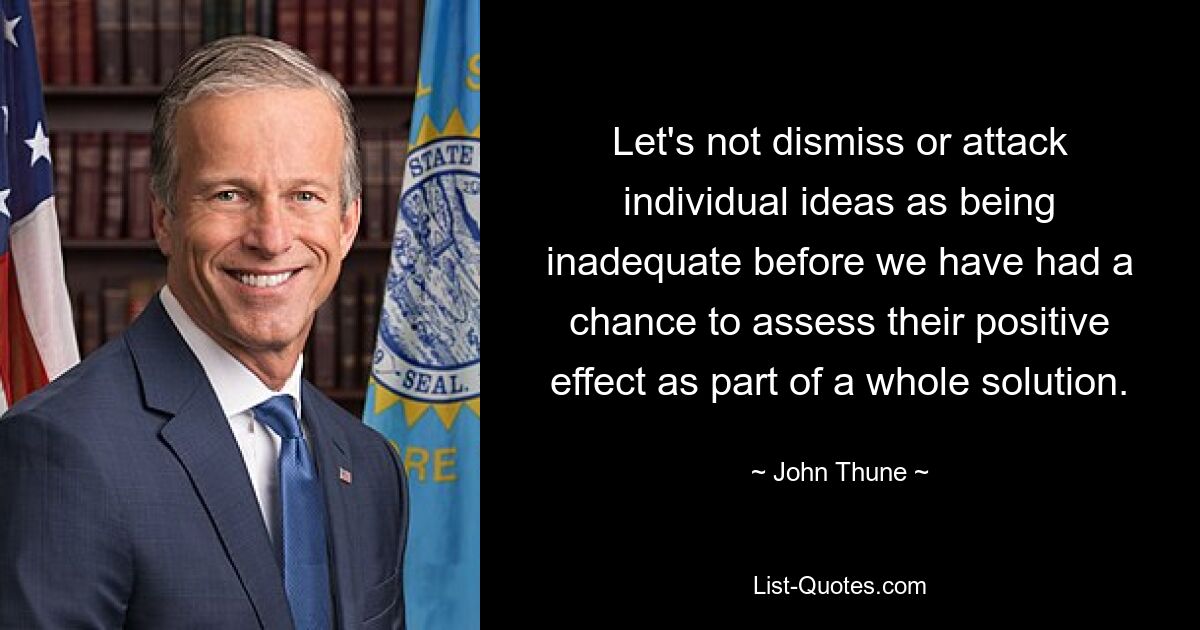 Let's not dismiss or attack individual ideas as being inadequate before we have had a chance to assess their positive effect as part of a whole solution. — © John Thune