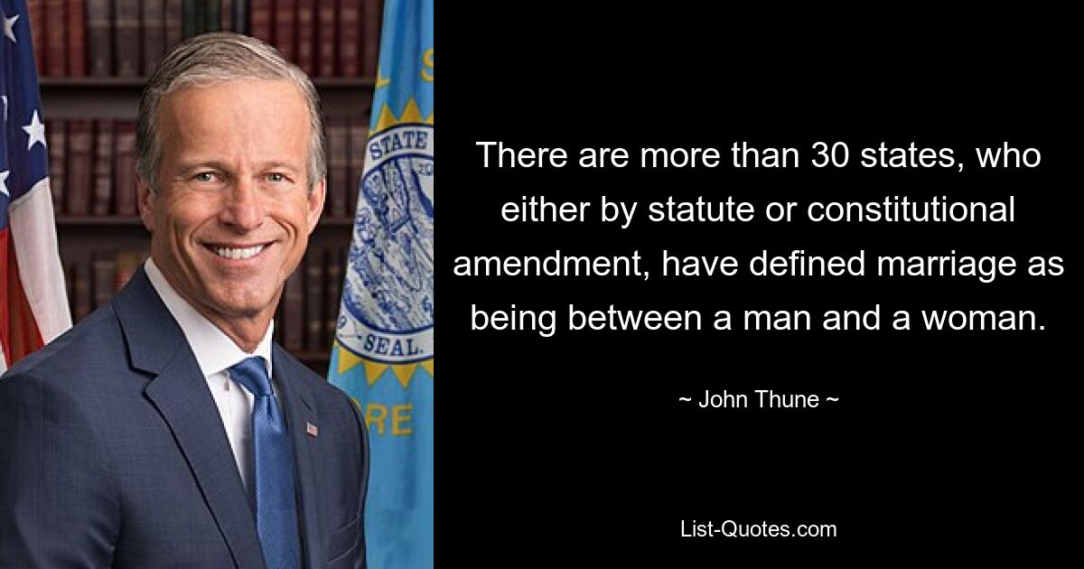 There are more than 30 states, who either by statute or constitutional amendment, have defined marriage as being between a man and a woman. — © John Thune