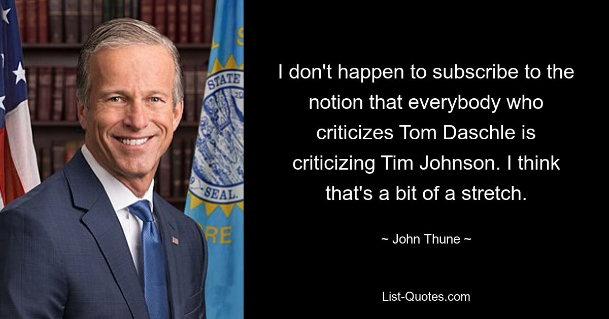 I don't happen to subscribe to the notion that everybody who criticizes Tom Daschle is criticizing Tim Johnson. I think that's a bit of a stretch. — © John Thune