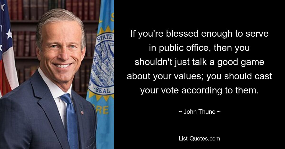 If you're blessed enough to serve in public office, then you shouldn't just talk a good game about your values; you should cast your vote according to them. — © John Thune