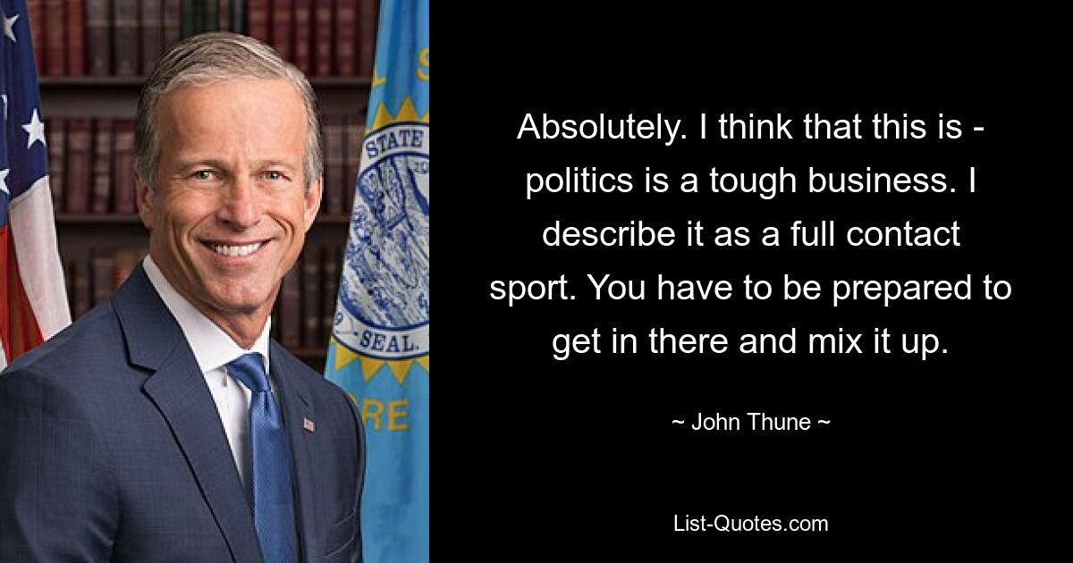 Absolutely. I think that this is - politics is a tough business. I describe it as a full contact sport. You have to be prepared to get in there and mix it up. — © John Thune