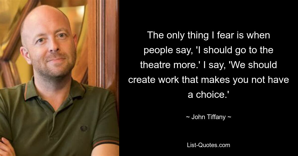 The only thing I fear is when people say, 'I should go to the theatre more.' I say, 'We should create work that makes you not have a choice.' — © John Tiffany