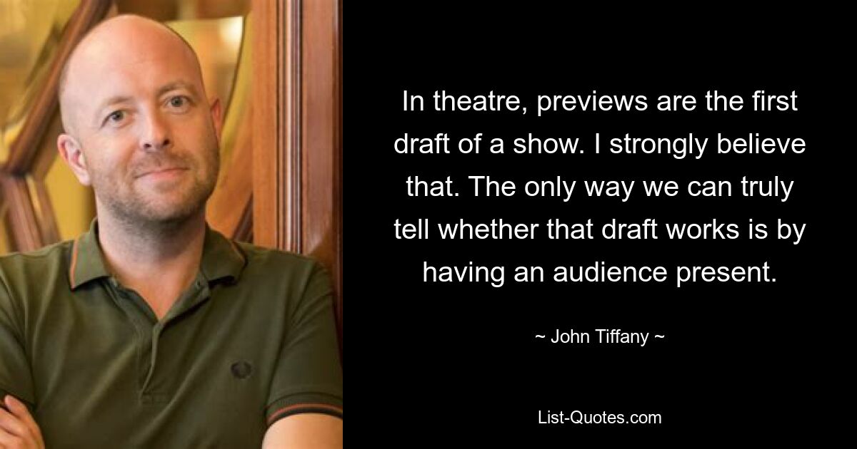 In theatre, previews are the first draft of a show. I strongly believe that. The only way we can truly tell whether that draft works is by having an audience present. — © John Tiffany